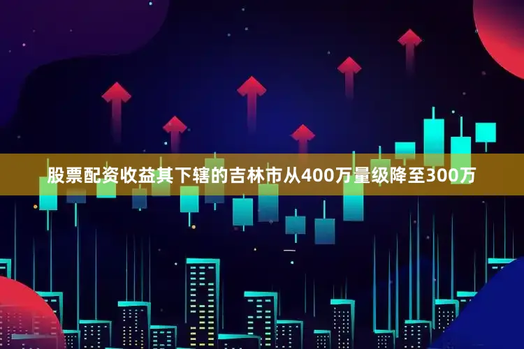 股票配资收益其下辖的吉林市从400万量级降至300万