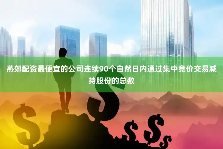 燕郊配资最便宜的公司连续90个自然日内通过集中竞价交易减持股份的总数