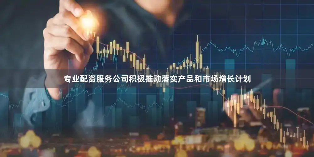 专业配资服务公司积极推动落实产品和市场增长计划