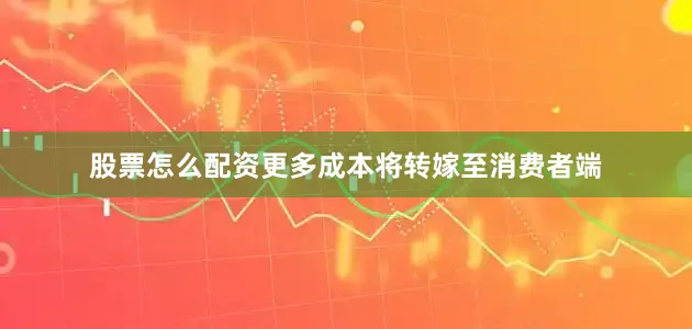 股票怎么配资更多成本将转嫁至消费者端