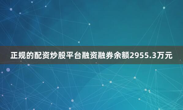 正规的配资炒股平台融资融券余额2955.3万元